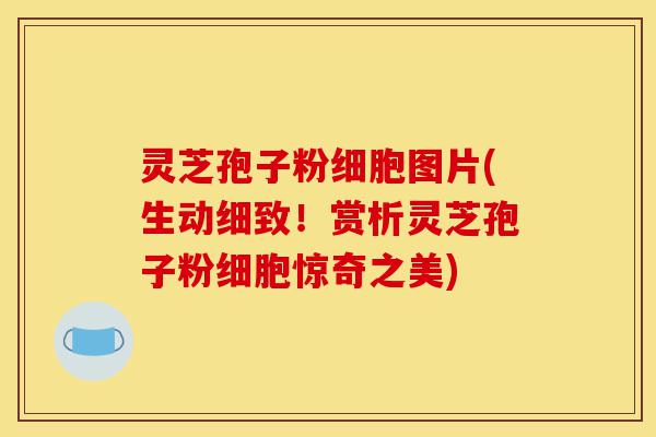 灵芝孢子粉细胞图片(生动细致!赏析灵芝孢子粉细胞惊奇之美)-第1张图片-灵芝之家 灵芝孢子粉细胞图片(生动细致!赏析灵芝孢子粉细胞惊奇之美)-第1张图片-灵芝之家