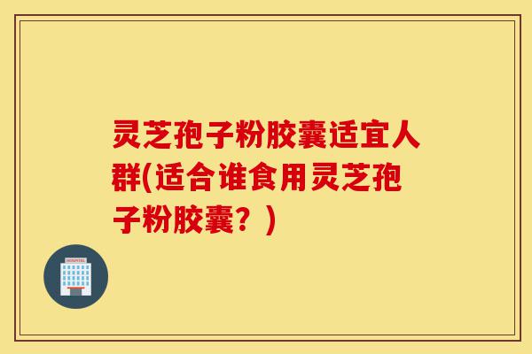 灵芝孢子粉胶囊适宜人群(适合谁食用灵芝孢子粉胶囊？)-第1张图片-灵芝之家