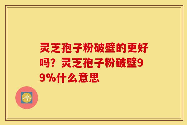 灵芝孢子粉破壁的更好吗？灵芝孢子粉破壁99%什么意思-第1张图片-灵芝之家