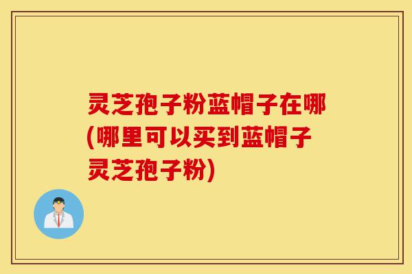 灵芝孢子粉蓝帽子在哪(哪里可以买到蓝帽子灵芝孢子粉)-第1张图片-灵芝之家 灵芝孢子粉蓝帽子在哪(哪里可以买到蓝帽子灵芝孢子粉)-第1张图片-灵芝之家