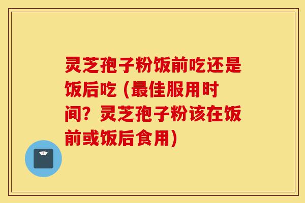 灵芝孢子粉饭前吃还是饭后吃 (最佳服用时间?灵芝孢子粉该在饭前或饭后食用)-第1张图片-灵芝之家 灵芝孢子粉饭前吃还是饭后吃 (最佳服用时间?灵芝孢子粉该在饭前或饭后食用)-第1张图片-灵芝之家