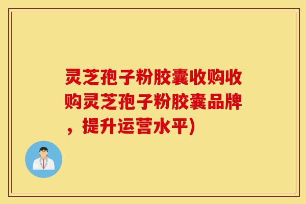 灵芝孢子粉胶囊收购收购灵芝孢子粉胶囊品牌，提升运营水平)-第1张图片-灵芝之家