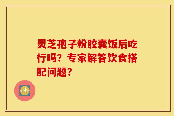 灵芝孢子粉胶囊饭后吃行吗？专家解答饮食搭配问题？-第1张图片-灵芝之家