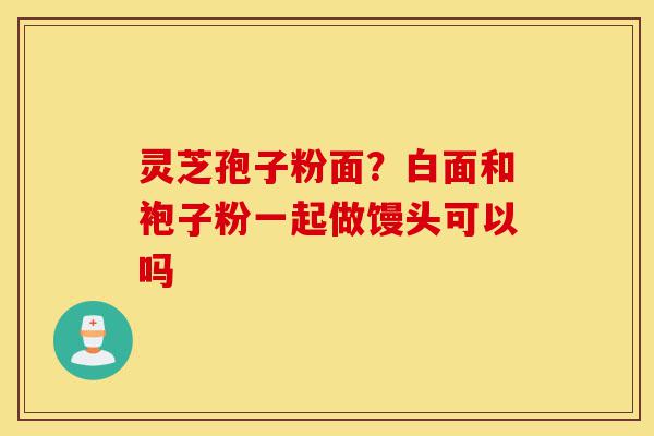灵芝孢子粉面?白面和袍子粉一起做馒头可以吗-第1张图片-灵芝之家 灵芝孢子粉面?白面和袍子粉一起做馒头可以吗-第1张图片-灵芝之家