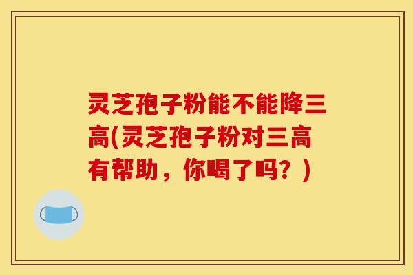灵芝孢子粉能不能降三高(灵芝孢子粉对三高有帮助,你喝了吗?)-第1张图片-灵芝之家 灵芝孢子粉能不能降三高(灵芝孢子粉对三高有帮助,你喝了吗?)-第1张图片-灵芝之家
