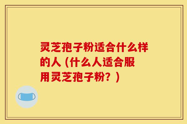 灵芝孢子粉适合什么样的人 (什么人适合服用灵芝孢子粉？)-第1张图片-灵芝之家