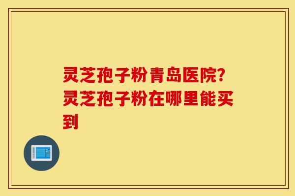 灵芝孢子粉青岛医院?灵芝孢子粉在哪里能买到-第1张图片-灵芝之家 灵芝孢子粉青岛医院?灵芝孢子粉在哪里能买到-第1张图片-灵芝之家