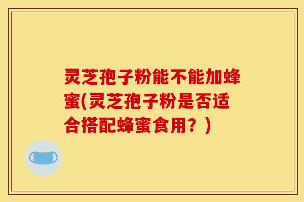 灵芝孢子粉能不能加蜂蜜(灵芝孢子粉是否适合搭配蜂蜜食用?)-第1张图片-灵芝之家 灵芝孢子粉能不能加蜂蜜(灵芝孢子粉是否适合搭配蜂蜜食用?)-第1张图片-灵芝之家