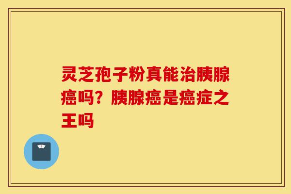 灵芝孢子粉真能治胰腺癌吗？胰腺癌是癌症之王吗-第1张图片-灵芝之家