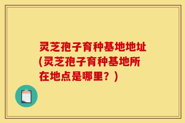 灵芝孢子育种基地地址(灵芝孢子育种基地所在地点是哪里?)-第1张图片-灵芝之家 灵芝孢子育种基地地址(灵芝孢子育种基地所在地点是哪里?)-第1张图片-灵芝之家