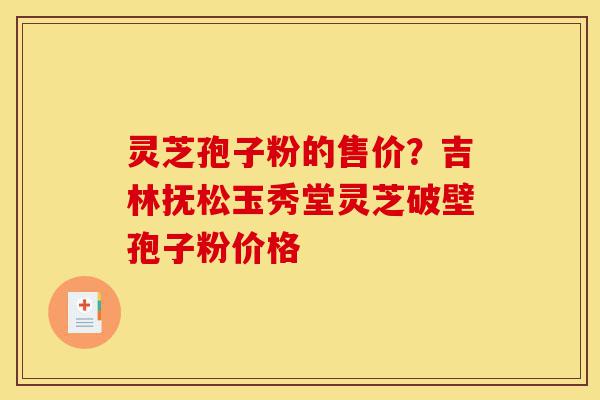 灵芝孢子粉的售价？吉林抚松玉秀堂灵芝破壁孢子粉价格-第1张图片-灵芝之家