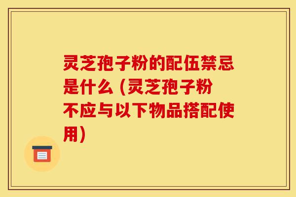 灵芝孢子粉的配伍禁忌是什么 (灵芝孢子粉不应与以下物品搭配使用)-第1张图片-灵芝之家 灵芝孢子粉的配伍禁忌是什么 (灵芝孢子粉不应与以下物品搭配使用)-第1张图片-灵芝之家
