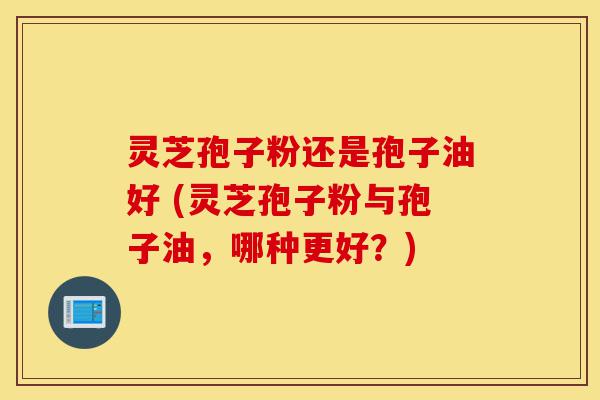灵芝孢子粉还是孢子油好 (灵芝孢子粉与孢子油，哪种更好？)-第1张图片-灵芝之家