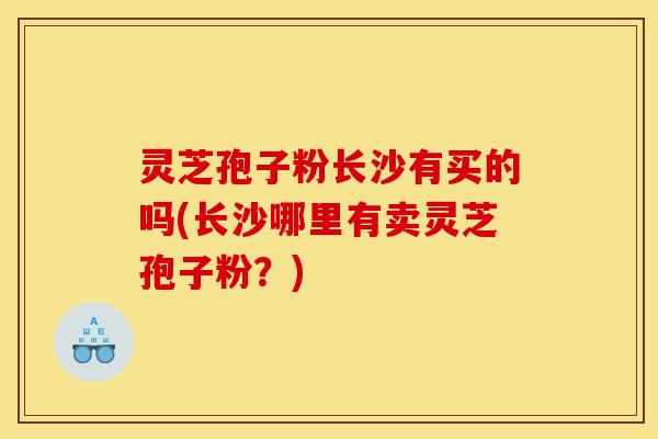 灵芝孢子粉长沙有买的吗(长沙哪里有卖灵芝孢子粉?)-第1张图片-灵芝之家 灵芝孢子粉长沙有买的吗(长沙哪里有卖灵芝孢子粉?)-第1张图片-灵芝之家