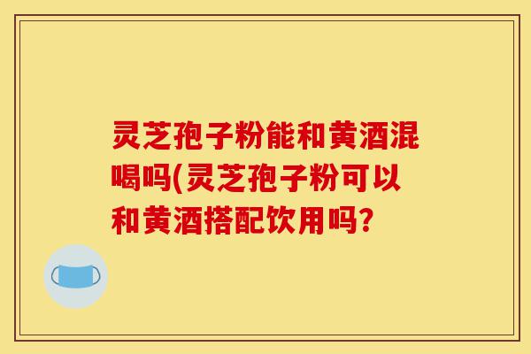 灵芝孢子粉能和黄酒混喝吗(灵芝孢子粉可以和黄酒搭配饮用吗?-第1张图片-灵芝之家 灵芝孢子粉能和黄酒混喝吗(灵芝孢子粉可以和黄酒搭配饮用吗?-第1张图片-灵芝之家