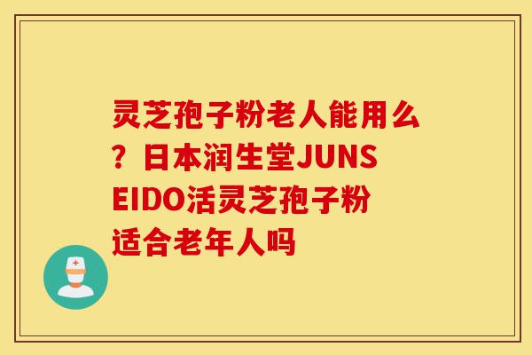 灵芝孢子粉老人能用么？日本润生堂JUNSEIDO活灵芝孢子粉适合老年人吗-第1张图片-灵芝之家