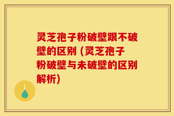 灵芝孢子粉破壁跟不破壁的区别 (灵芝孢子粉破壁与未破壁的区别解析)-第1张图片-灵芝之家