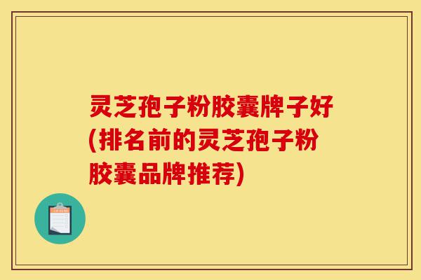 灵芝孢子粉胶囊牌子好(排名前的灵芝孢子粉胶囊品牌推荐)-第1张图片-灵芝之家 灵芝孢子粉胶囊牌子好(排名前的灵芝孢子粉胶囊品牌推荐)-第1张图片-灵芝之家
