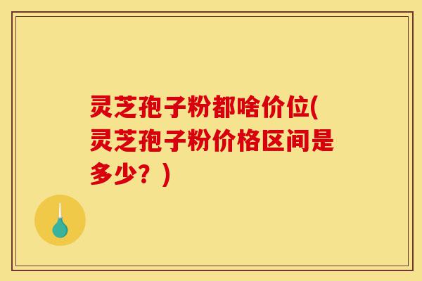 灵芝孢子粉都啥价位(灵芝孢子粉价格区间是多少？)-第1张图片-灵芝之家