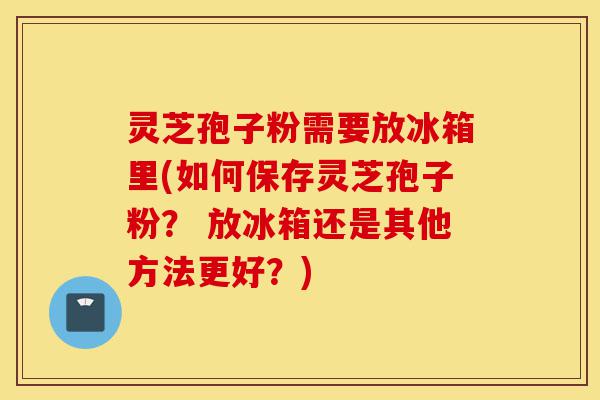灵芝孢子粉需要放冰箱里(如何保存灵芝孢子粉? 放冰箱还是其他方法更好?)-第1张图片-灵芝之家 灵芝孢子粉需要放冰箱里(如何保存灵芝孢子粉? 放冰箱还是其他方法更好?)-第1张图片-灵芝之家