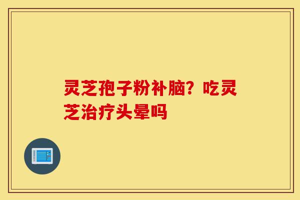 灵芝孢子粉补脑?吃灵芝治疗头晕吗-第1张图片-灵芝之家 灵芝孢子粉补脑?吃灵芝治疗头晕吗-第1张图片-灵芝之家