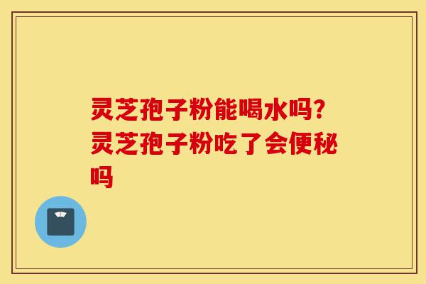 灵芝孢子粉能喝水吗?灵芝孢子粉吃了会便秘吗-第1张图片-灵芝之家 灵芝孢子粉能喝水吗?灵芝孢子粉吃了会便秘吗-第1张图片-灵芝之家