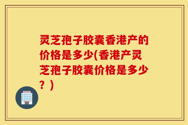 灵芝孢子胶囊香港产的价格是多少(香港产灵芝孢子胶囊价格是多少?)-第1张图片-灵芝之家 灵芝孢子胶囊香港产的价格是多少(香港产灵芝孢子胶囊价格是多少?)-第1张图片-灵芝之家