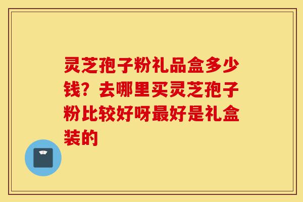 灵芝孢子粉礼品盒多少钱？去哪里买灵芝孢子粉比较好呀最好是礼盒装的-第1张图片-灵芝之家