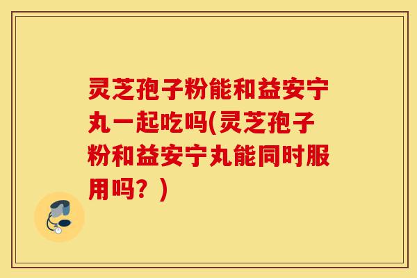 灵芝孢子粉能和益安宁丸一起吃吗(灵芝孢子粉和益安宁丸能同时服用吗？)-第1张图片-灵芝之家