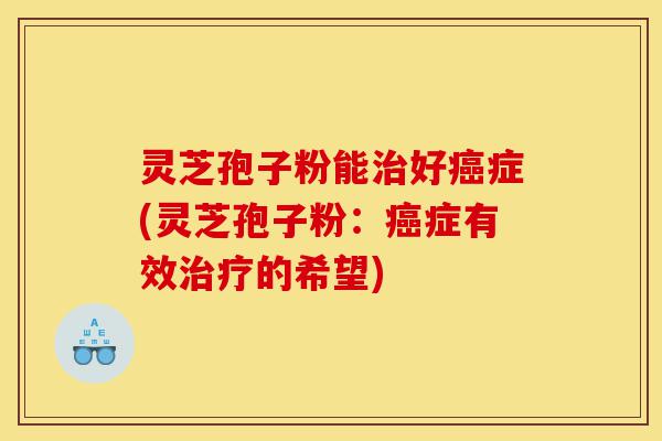 灵芝孢子粉能治好癌症(灵芝孢子粉:癌症有效治疗的希望)-第1张图片-灵芝之家 灵芝孢子粉能治好癌症(灵芝孢子粉:癌症有效治疗的希望)-第1张图片-灵芝之家