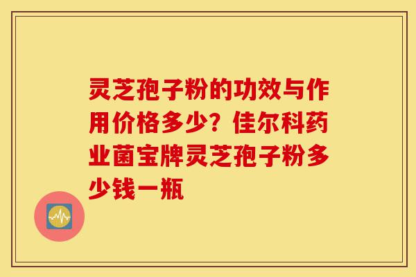 灵芝孢子粉的功效与作用价格多少？佳尔科药业菌宝牌灵芝孢子粉多少钱一瓶-第1张图片-灵芝之家