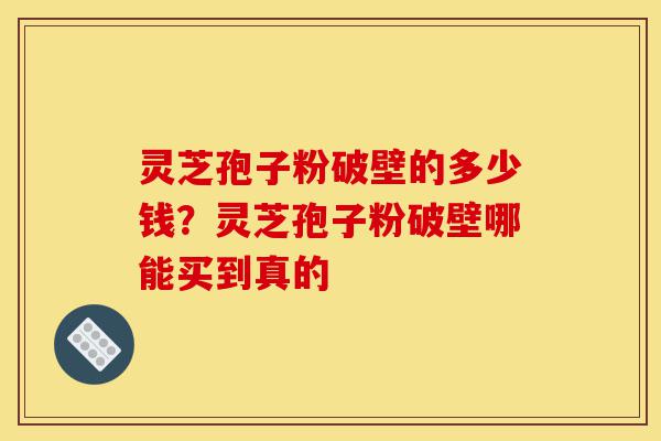 灵芝孢子粉破壁的多少钱？灵芝孢子粉破壁哪能买到真的-第1张图片-灵芝之家
