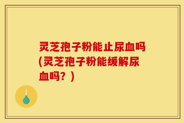 灵芝孢子粉能止尿血吗(灵芝孢子粉能缓解尿血吗？)-第1张图片-灵芝之家