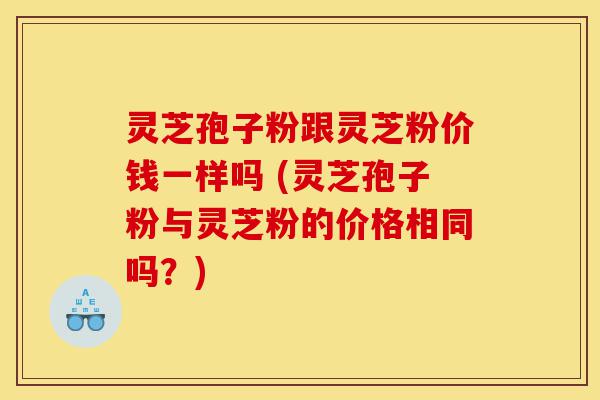 灵芝孢子粉跟灵芝粉价钱一样吗 (灵芝孢子粉与灵芝粉的价格相同吗？)-第1张图片-灵芝之家