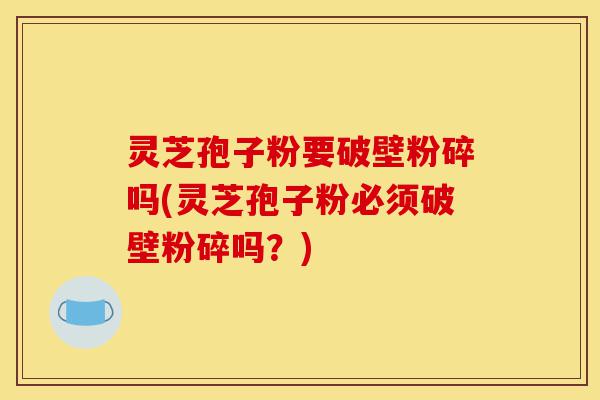 灵芝孢子粉要破壁粉碎吗(灵芝孢子粉必须破壁粉碎吗？)-第1张图片-灵芝之家