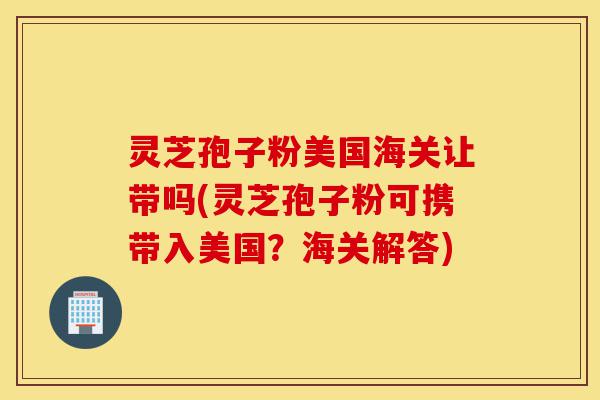 灵芝孢子粉美国海关让带吗(灵芝孢子粉可携带入美国?海关解答)-第1张图片-灵芝之家 灵芝孢子粉美国海关让带吗(灵芝孢子粉可携带入美国?海关解答)-第1张图片-灵芝之家