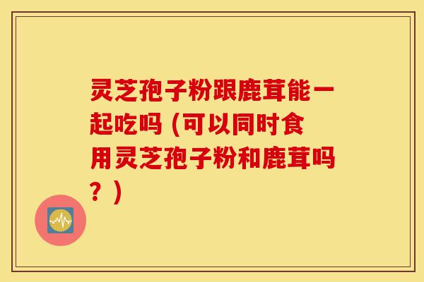 灵芝孢子粉跟鹿茸能一起吃吗 (可以同时食用灵芝孢子粉和鹿茸吗?)-第1张图片-灵芝之家 灵芝孢子粉跟鹿茸能一起吃吗 (可以同时食用灵芝孢子粉和鹿茸吗?)-第1张图片-灵芝之家