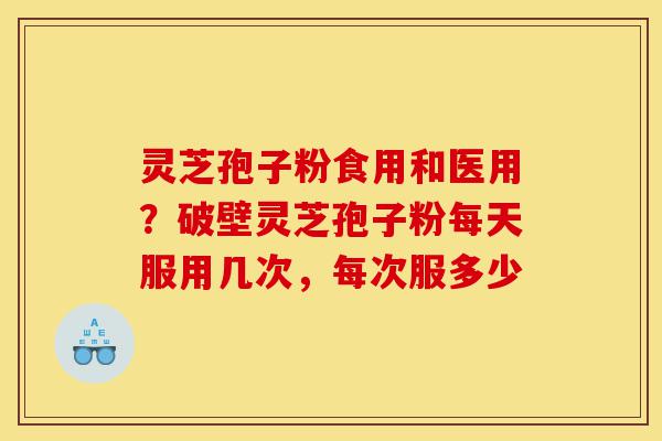 灵芝孢子粉食用和医用？破壁灵芝孢子粉每天服用几次，每次服多少-第1张图片-灵芝之家