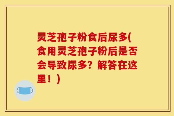 灵芝孢子粉食后尿多(食用灵芝孢子粉后是否会导致尿多？解答在这里！)-第1张图片-灵芝之家