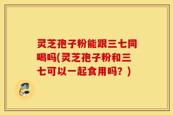 灵芝孢子粉能跟三七同喝吗(灵芝孢子粉和三七可以一起食用吗？)-第1张图片-灵芝之家