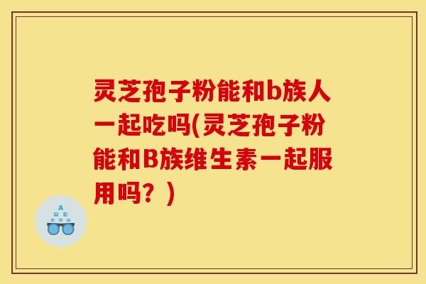灵芝孢子粉能和b族人一起吃吗(灵芝孢子粉能和B族维生素一起服用吗？)-第1张图片-灵芝之家