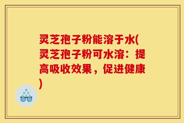 灵芝孢子粉能溶于水(灵芝孢子粉可水溶：提高吸收效果，促进健康)-第1张图片-灵芝之家