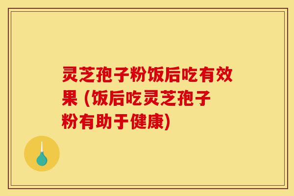 灵芝孢子粉饭后吃有效果 (饭后吃灵芝孢子粉有助于健康)-第1张图片-灵芝之家