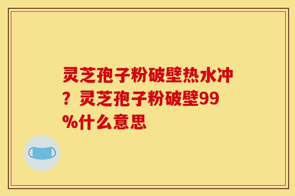 灵芝孢子粉破壁热水冲？灵芝孢子粉破壁99%什么意思-第1张图片-灵芝之家