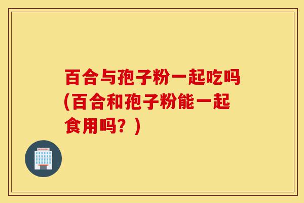 百合与孢子粉一起吃吗(百合和孢子粉能一起食用吗?)-第1张图片-灵芝之家 百合与孢子粉一起吃吗(百合和孢子粉能一起食用吗?)-第1张图片-灵芝之家