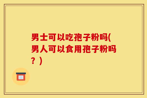 男士可以吃孢子粉吗(男人可以食用孢子粉吗?)-第1张图片-灵芝之家 男士可以吃孢子粉吗(男人可以食用孢子粉吗?)-第1张图片-灵芝之家