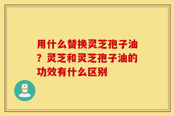 用什么替换灵芝孢子油?灵芝和灵芝孢子油的功效有什么区别-第1张图片-灵芝之家 用什么替换灵芝孢子油?灵芝和灵芝孢子油的功效有什么区别-第1张图片-灵芝之家