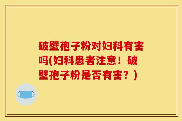 破壁孢子粉对妇科有害吗(妇科患者注意!破壁孢子粉是否有害?)-第1张图片-灵芝之家 破壁孢子粉对妇科有害吗(妇科患者注意!破壁孢子粉是否有害?)-第1张图片-灵芝之家