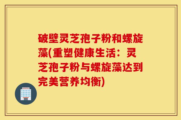 破壁灵芝孢子粉和螺旋藻(重塑健康生活：灵芝孢子粉与螺旋藻达到完美营养均衡)-第1张图片-灵芝之家