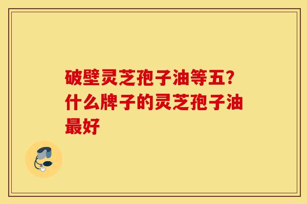 破壁灵芝孢子油等五?什么牌子的灵芝孢子油最好-第1张图片-灵芝之家 破壁灵芝孢子油等五?什么牌子的灵芝孢子油最好-第1张图片-灵芝之家